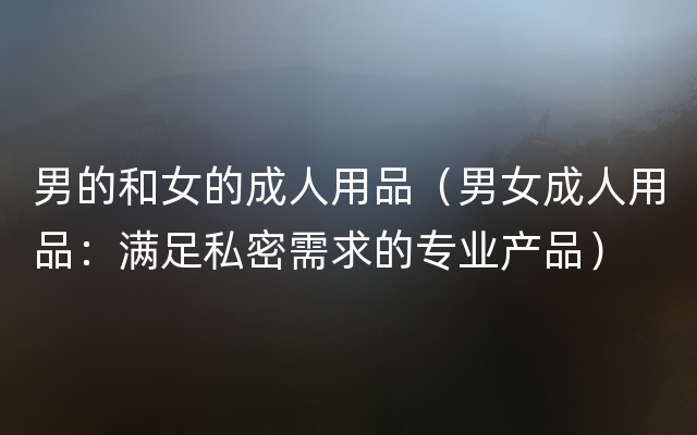男的和女的成人用品（男女成人用品：满足私密需求的专业产品）
