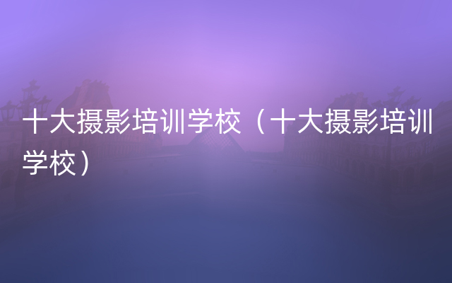 十大摄影培训学校（十大摄影培训学校）