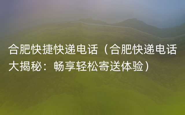 合肥快捷快递电话（合肥快递电话大揭秘：畅享轻松寄送体验）