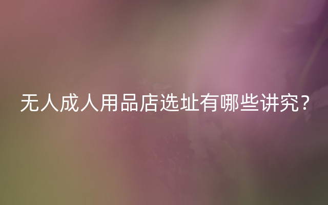 无人成人用品店选址有哪些讲究？