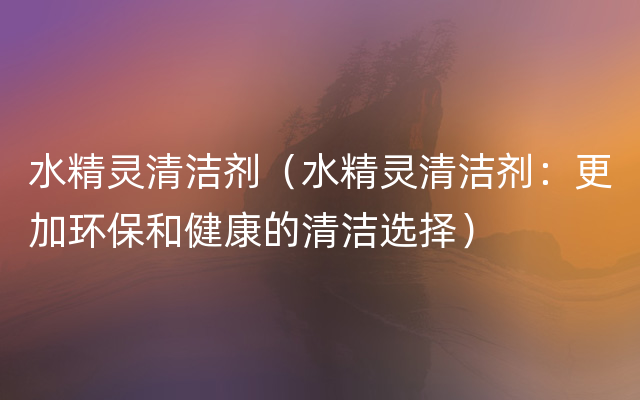 水精灵清洁剂（水精灵清洁剂：更加环保和健康的清洁选择）