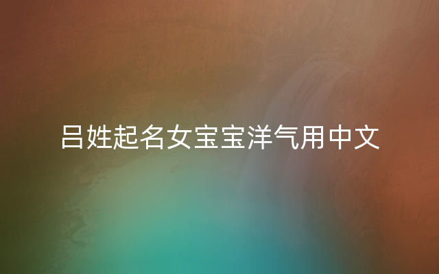 吕姓起名女宝宝洋气用中文