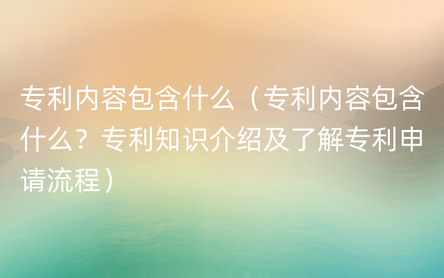 专利内容包含什么（专利内容包含什么？专利知识介绍及了解专利申请流程）