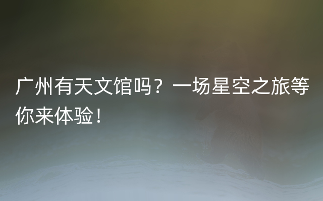 广州有天文馆吗？一场星空之旅等你来体验！