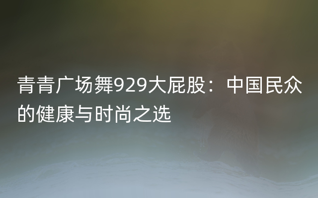 青青广场舞929大屁股：中国民众的健康与时尚之选