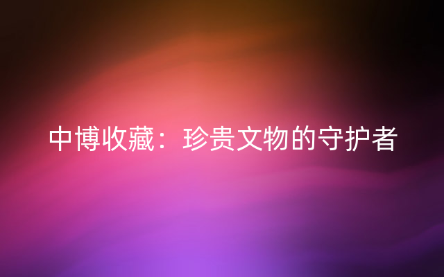 中博收藏：珍贵文物的守护者