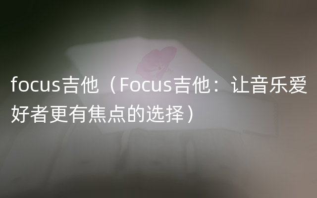 focus吉他（Focus吉他：让音乐爱好者更有焦点的选择）
