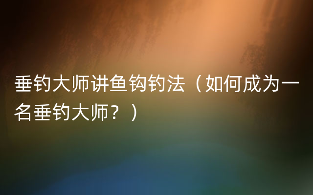 垂钓大师讲鱼钩钓法（如何成为一名垂钓大师？）