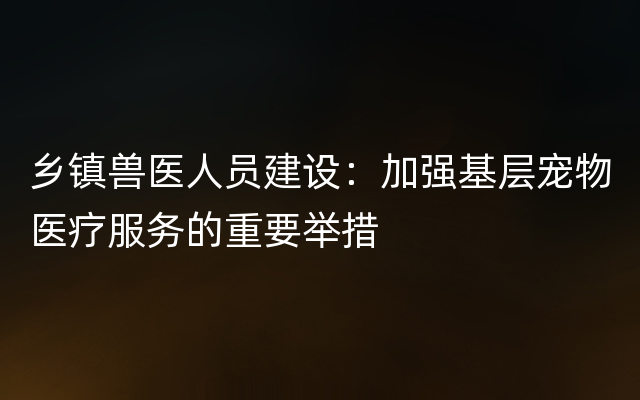 乡镇兽医人员建设：加强基层宠物医疗服务的重要举措