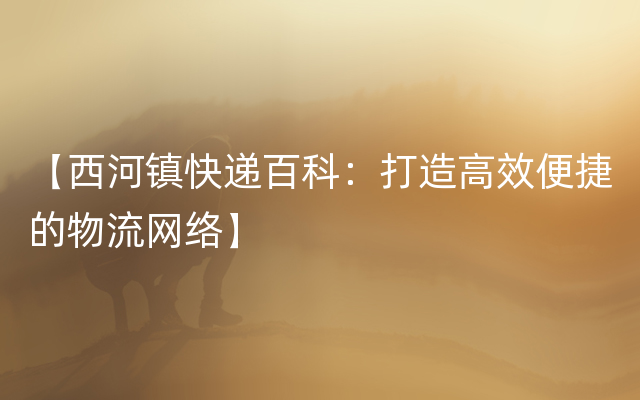 【西河镇快递百科：打造高效便捷的物流网络】