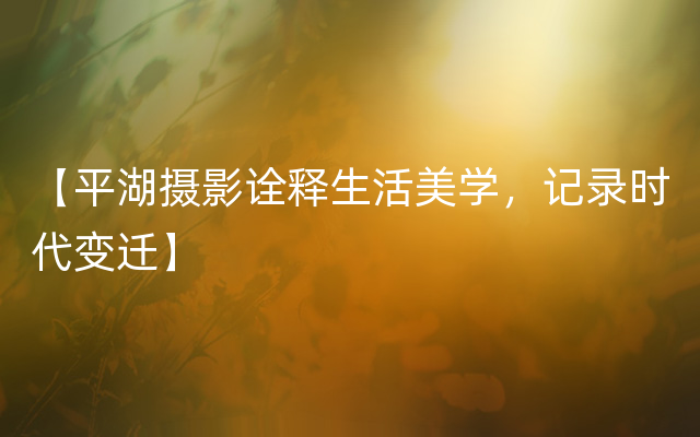 【平湖摄影诠释生活美学，记录时代变迁】