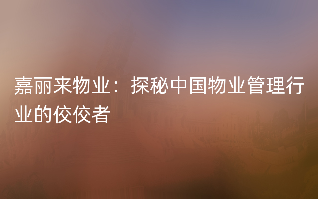 嘉丽来物业：探秘中国物业管理行业的佼佼者