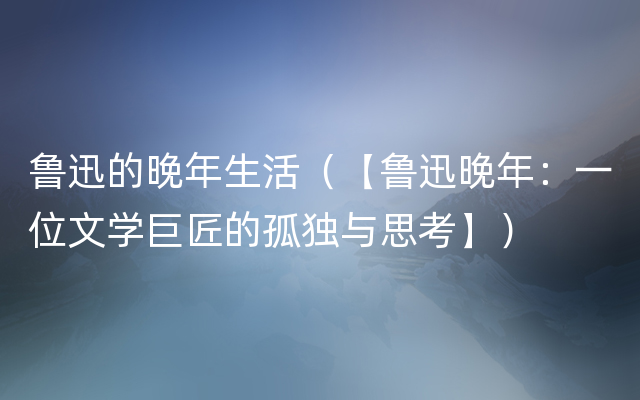 鲁迅的晚年生活（【鲁迅晚年：一位文学巨匠的孤独