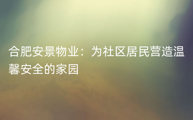 合肥安景物业：为社区居民营造温馨安全的家园
