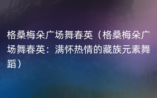 格桑梅朵广场舞春英（格桑梅朵广场舞春英：满怀热情的藏族元素舞蹈）