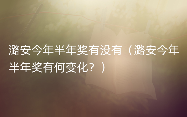 潞安今年半年奖有没有（潞安今年半年奖有何变化？）