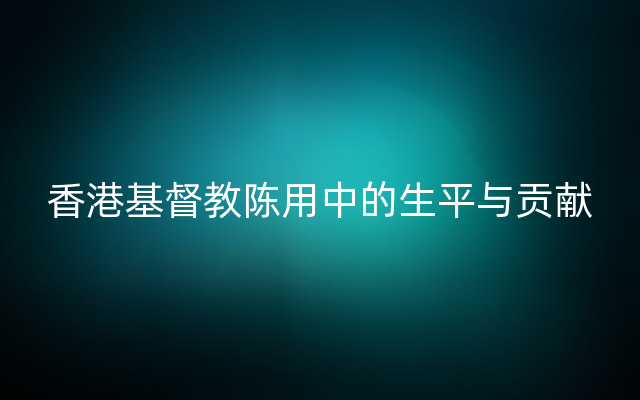 香港基督教陈用中的生平与贡献