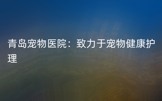 青岛宠物医院：致力于宠物健康护理