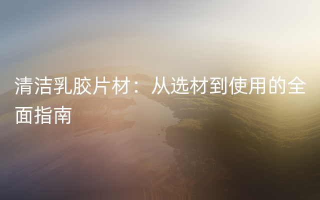 清洁乳胶片材：从选材到使用的全面指南