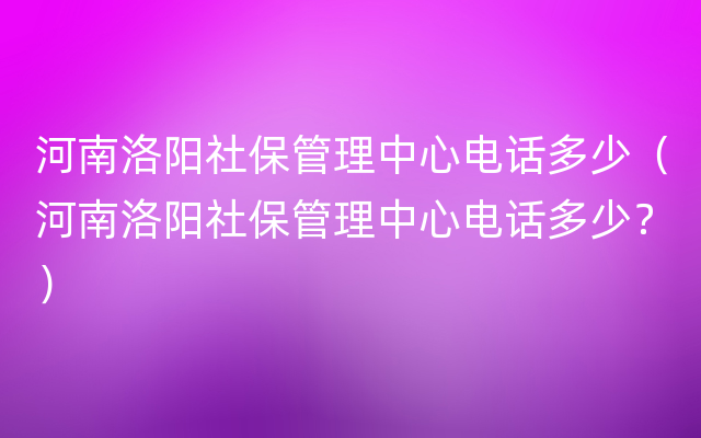 河南洛阳社保管理中心电话多少（河南洛阳社保管理中心电话多少？）