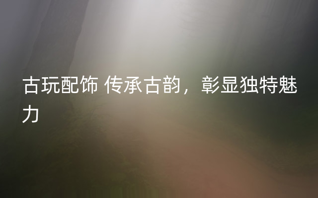 古玩配饰 传承古韵，彰显独特魅力