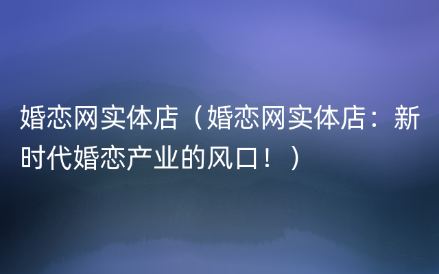 婚恋网实体店（婚恋网实体店：新时代婚恋产业的风口！）
