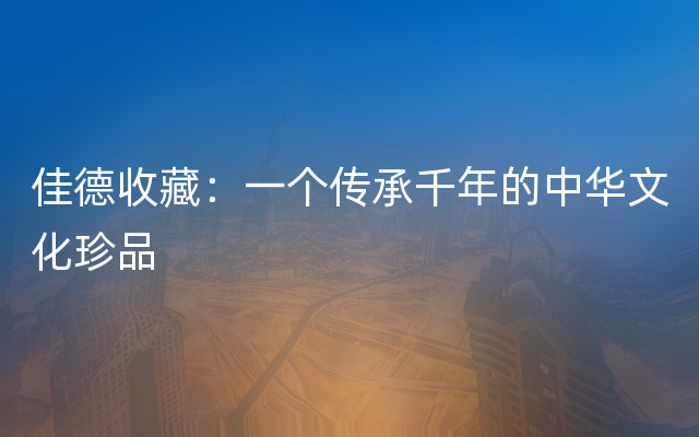 佳德收藏：一个传承千年的中华文化珍品
