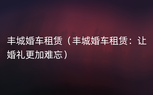 丰城婚车租赁（丰城婚车租赁：让婚礼更加难忘）