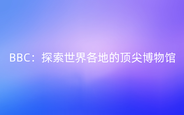 BBC：探索世界各地的顶尖博物馆