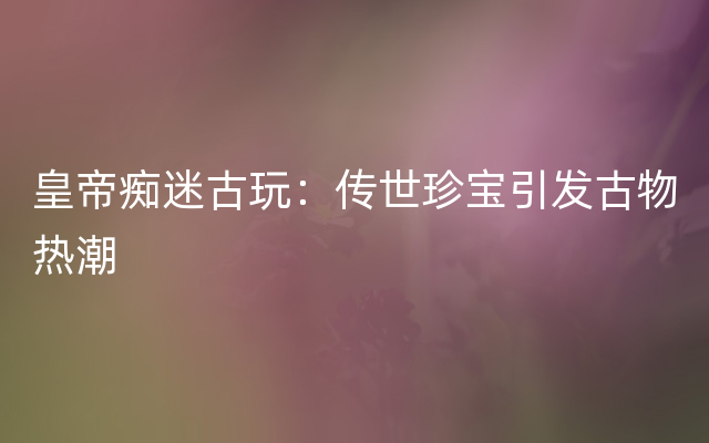 皇帝痴迷古玩：传世珍宝引发古物热潮