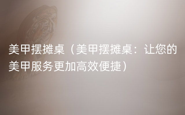 美甲摆摊桌（美甲摆摊桌：让您的美甲服务更加高效便捷）