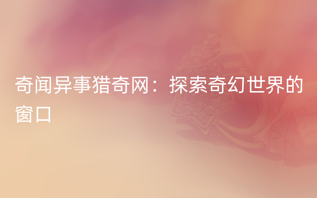 奇闻异事猎奇网：探索奇幻世界的窗口