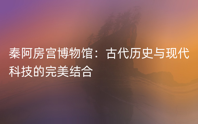 秦阿房宫博物馆：古代历史与现代科技的完美结合