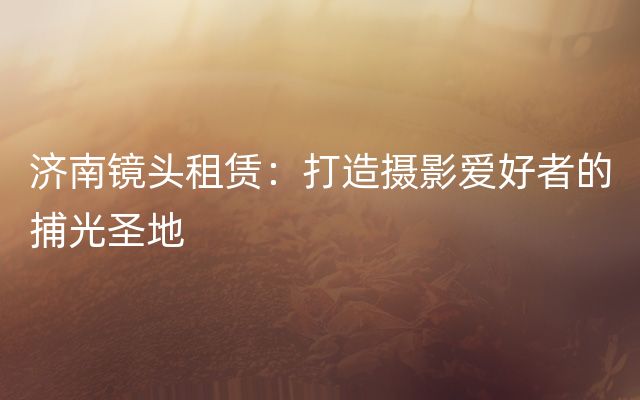 济南镜头租赁：打造摄影爱好者的捕光圣地
