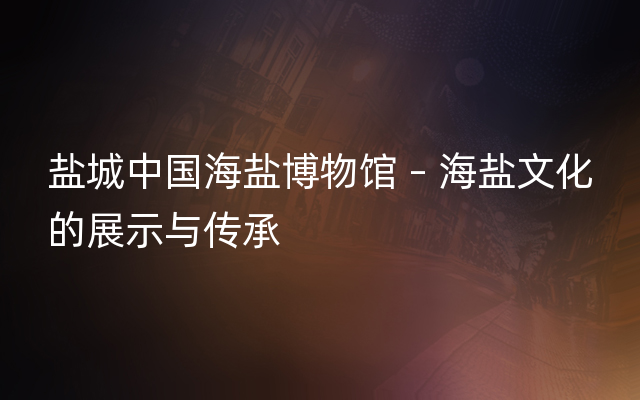 盐城中国海盐博物馆 – 海盐文化的展示与传承