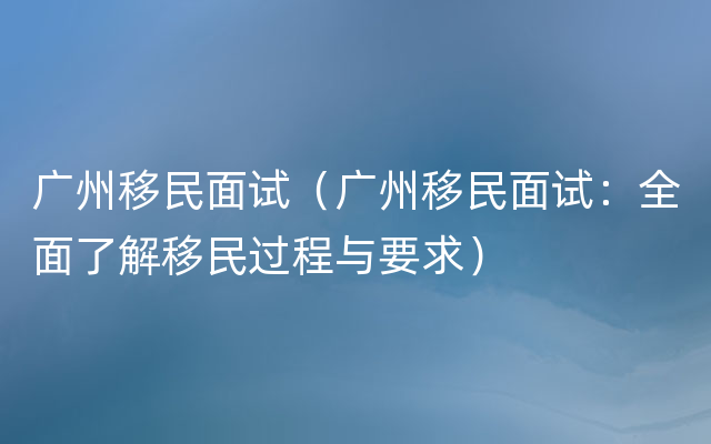 广州移民面试（广州移民面试：全面了解移民过程与要求）