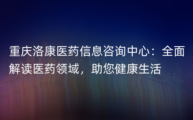 重庆洛康医药信息咨询中心：全面解读医药领域，助您健康生活