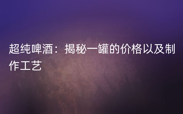 超纯啤酒：揭秘一罐的价格以及制作工艺