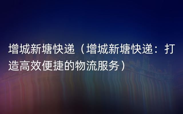 增城新塘快递（增城新塘快递：打造高效便捷的物流服务）