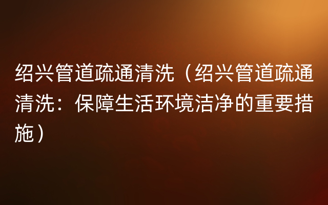 绍兴管道疏通清洗（绍兴管道疏通清洗：保障生活环境洁净的重要措施）