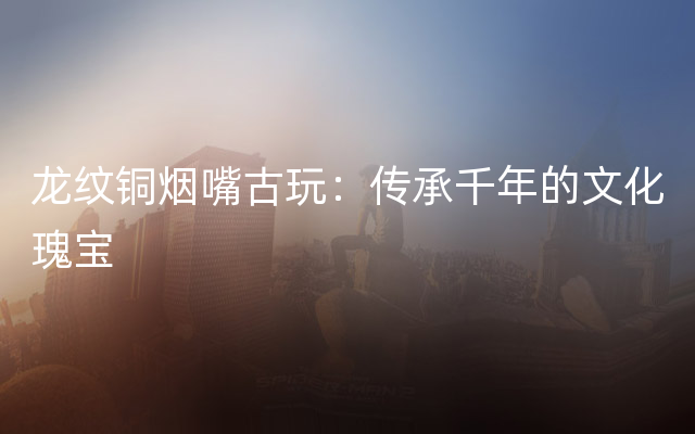 龙纹铜烟嘴古玩：传承千年的文化瑰宝