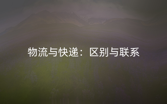 物流与快递：区别与联系
