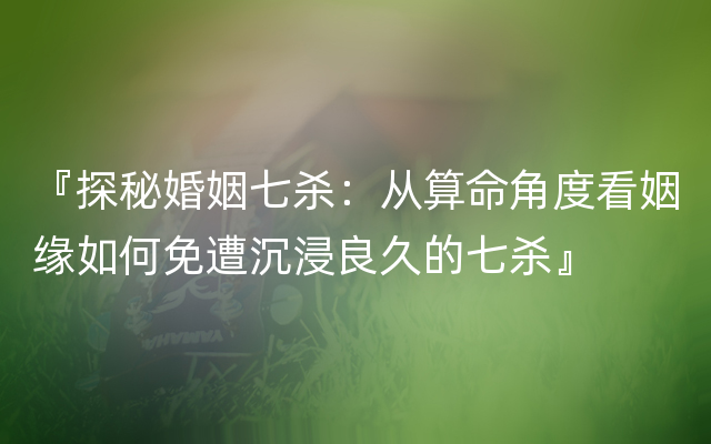 『探秘婚姻七杀：从算命角度看姻缘如何免遭沉浸良久的七杀』