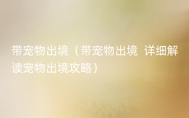 带宠物出境（带宠物出境  详细解读宠物出境攻略）