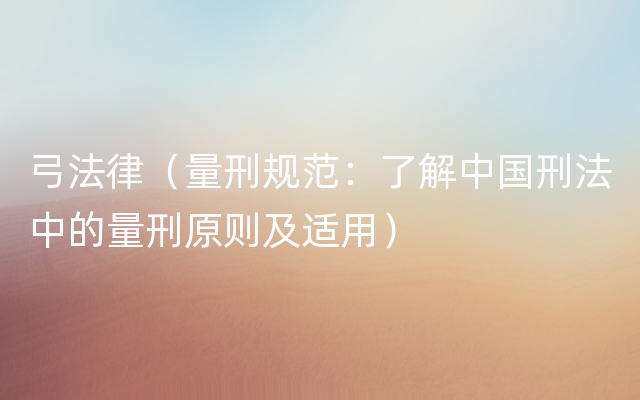弓法律（量刑规范：了解中国刑法中的量刑原则及适用）