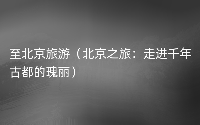 至北京旅游（北京之旅：走进千年古都的瑰丽）