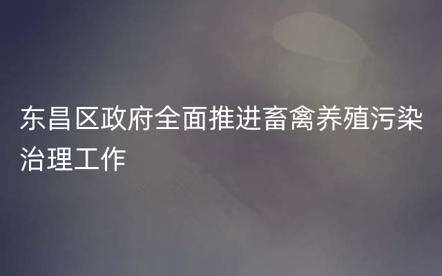 东昌区政府全面推进畜禽养殖污染治理工作