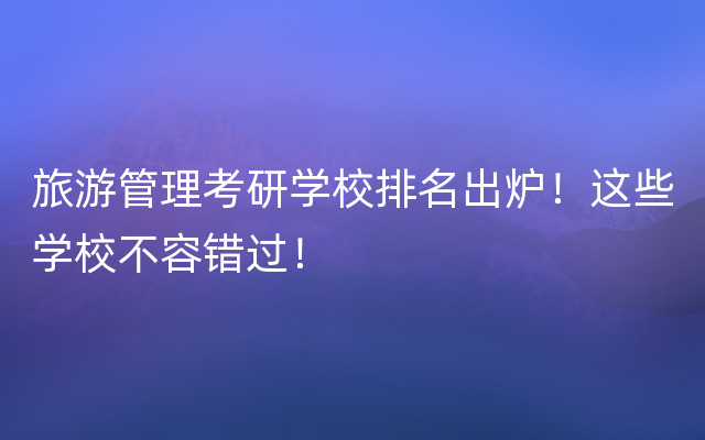 旅游管理考研学校排名出炉！这些学校不容错过！
