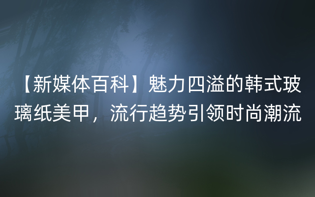 【新媒体百科】魅力四溢的韩式玻璃纸美甲，流行趋势引领时尚潮流