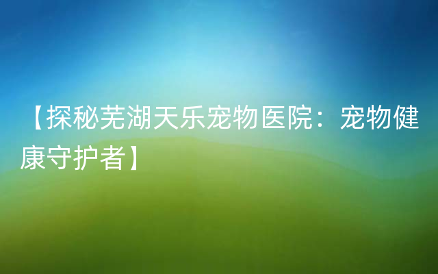 【探秘芜湖天乐宠物医院：宠物健康守护者】